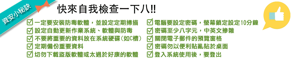 資安小秘訣:安裝防毒軟體並定期掃描、設定作業系統自動更新、不將重要資料放在系統槽、定期備份重要資料、不下載盜版或來路不明軟體、設定十分鐘螢幕鎖定、設定八碼以上中英混雜密碼、關閉電子郵件預覽窗格、不用便利貼揭示密碼、離開座位登出電腦 資安小秘訣:安裝防毒軟體並定期掃描、設定作業系統自動更新、不將重要資料放在系統槽、定期備份重要資料、不下載盜版或來路不明軟體、設定十分鐘螢幕鎖定、設定八碼以上中英混雜密碼、關閉電子郵件預覽窗格、不用便利貼揭示密碼、離開座位登出電腦